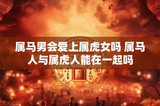 属马男会爱上属虎女吗 属马人与属虎人能在一起吗