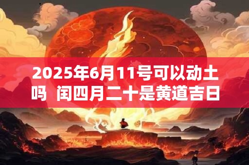 2025年6月11号可以动土吗  闰四月二十是黄道吉日吗