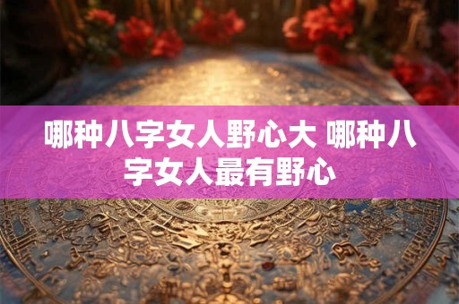 哪种八字女人野心大 哪种八字女人最有野心