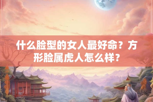 什么脸型的女人最好命？方形脸属虎人怎么样？