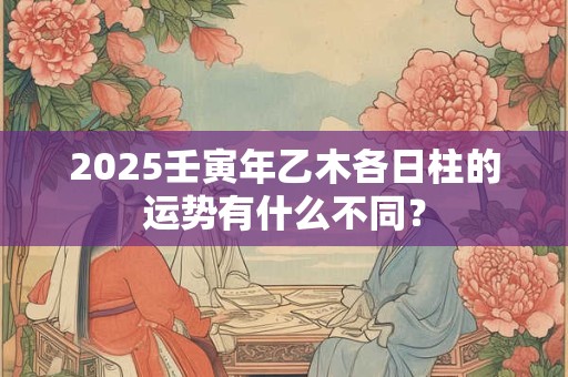 2025壬寅年乙木各日柱的运势有什么不同？