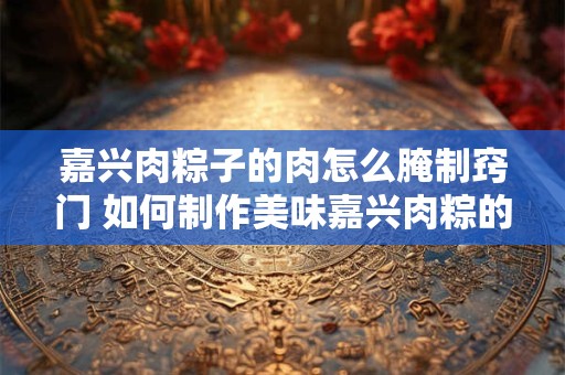 嘉兴肉粽子的肉怎么腌制窍门 如何制作美味嘉兴肉粽的腌肉
