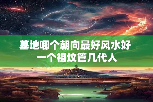 墓地哪个朝向最好风水好 一个祖坟管几代人 墓地哪个朝向最好风水好 一个祖坟管几代人