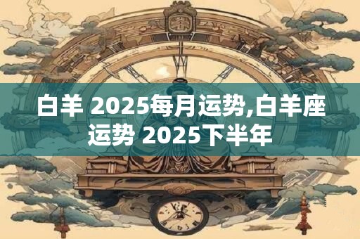 白羊 2025每月运势,白羊座运势 2025下半年