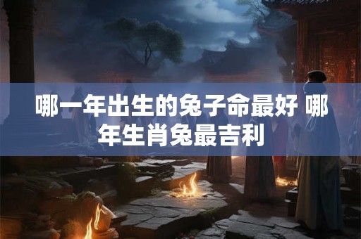 哪一年出生的兔子命最好 哪年生肖兔最吉利