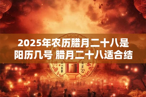 2025年农历腊月二十八是阳历几号 腊月二十八适合结婚吗