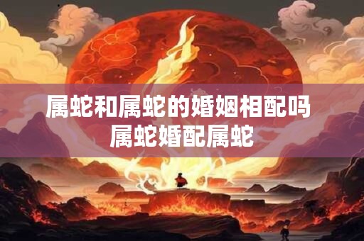 属蛇和属蛇的婚姻相配吗 属蛇婚配属蛇