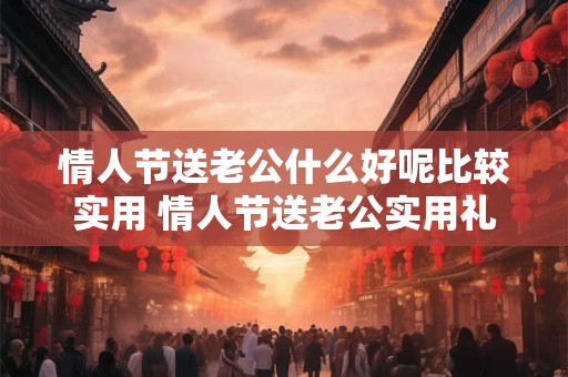 情人节送老公什么好呢比较实用 情人节送老公实用礼物有什么好建议 情人节送老公什么好呢比较实用 情人节送老公实用礼物有什么好建议