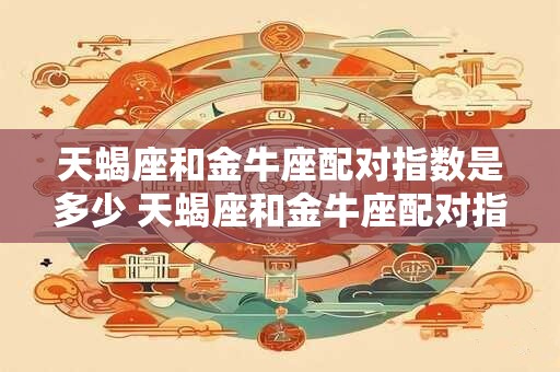 天蝎座和金牛座配对指数是多少 天蝎座和金牛座配对指数如何