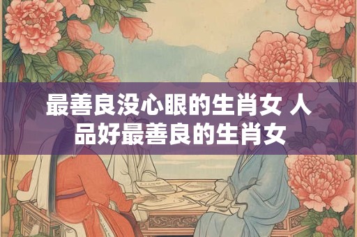 最善良没心眼的生肖女 人品好最善良的生肖女