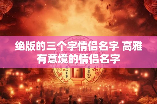 绝版的三个字情侣名字 高雅有意境的情侣名字