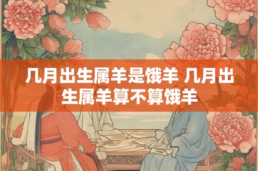 几月出生属羊是饿羊 几月出生属羊算不算饿羊