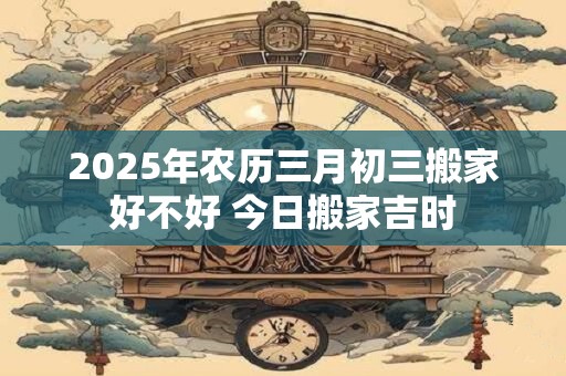 2025年农历三月初三搬家好不好 今日搬家吉时 2025年农历三月初三搬家好不好 今日搬家吉时