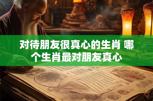 对待朋友很真心的生肖 哪个生肖最对朋友真心