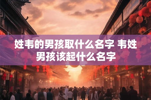 姓韦的男孩取什么名字 韦姓男孩该起什么名字