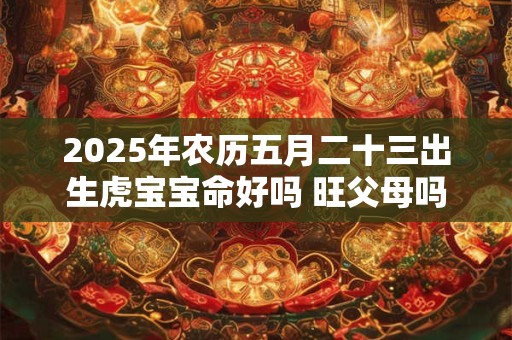 2025年农历五月二十三出生虎宝宝命好吗 旺父母吗 2025年农历五月二十三出生虎宝宝命好吗 旺父母吗