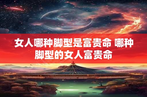 女人哪种脚型是富贵命 哪种脚型的女人富贵命