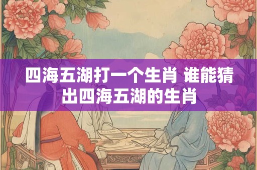 四海五湖打一个生肖 谁能猜出四海五湖的生肖