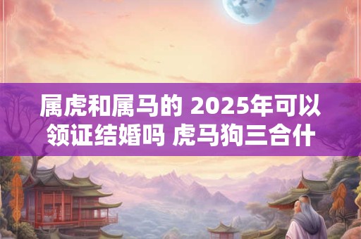 属虎和属马的 2025年可以领证结婚吗 虎马狗三合什么意思