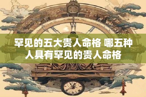 罕见的五大贵人命格 哪五种人具有罕见的贵人命格