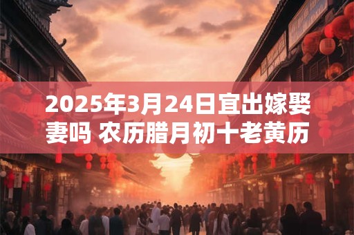 2025年3月24日宜出嫁娶妻吗 农历腊月初十老黄历查询