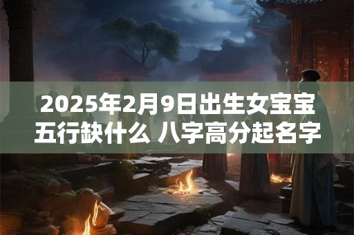 2025年2月9日出生女宝宝五行缺什么 八字高分起名字