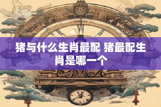 猪与什么生肖最配 猪最配生肖是哪一个
