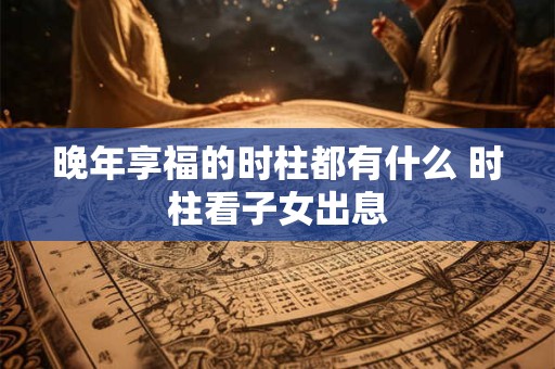 晚年享福的时柱都有什么 时柱看子女出息