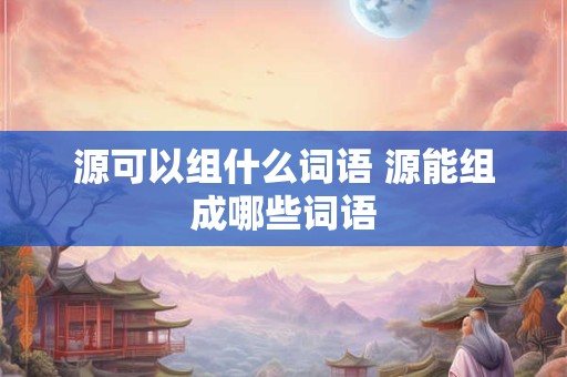 源可以组什么词语 源能组成哪些词语