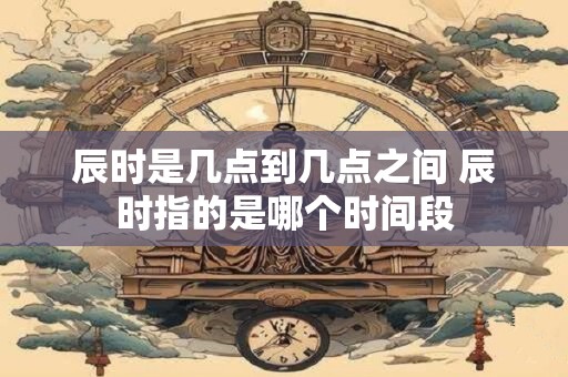 辰时是几点到几点之间 辰时指的是哪个时间段