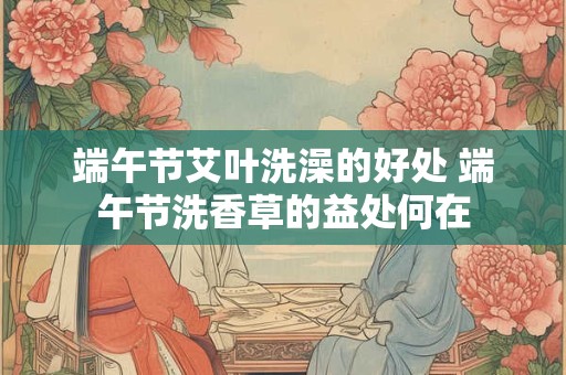 端午节艾叶洗澡的好处 端午节洗香草的益处何在