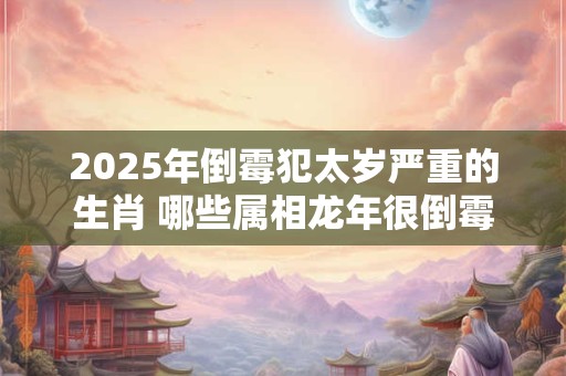 2025年倒霉犯太岁严重的生肖 哪些属相龙年很倒霉 2025年倒霉犯太岁严重的生肖 哪些属相龙年很倒霉