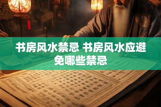 书房风水禁忌 书房风水应避免哪些禁忌