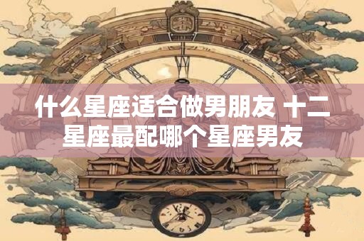 什么星座适合做男朋友 十二星座最配哪个星座男友