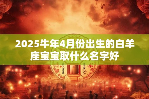 2025牛年4月份出生的白羊座宝宝取什么名字好