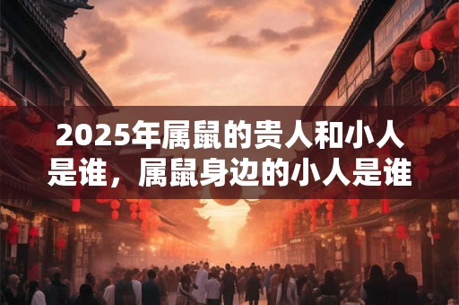 2025年属鼠的贵人和小人是谁,属鼠身边的小人是谁 2025年属鼠的贵人和小人是谁,属鼠身边的小人是谁
