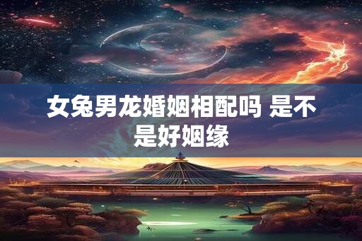 女兔男龙婚姻相配吗 是不是好姻缘