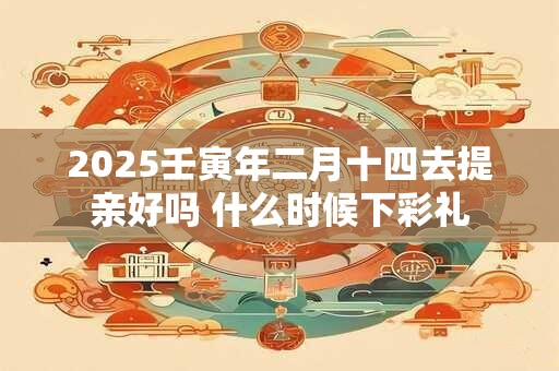 2025壬寅年二月十四去提亲好吗 什么时候下彩礼