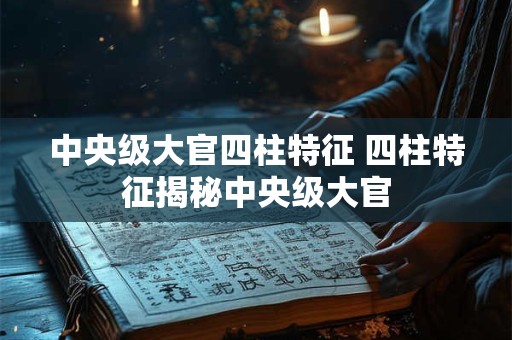 中央级大官四柱特征 四柱特征揭秘中央级大官