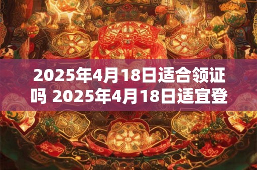 2025年4月18日适合领证吗 2025年4月18日适宜登记结婚吗
