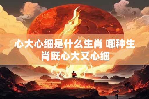 心大心细是什么生肖 哪种生肖既心大又心细