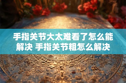 手指关节大太难看了怎么能解决 手指关节粗怎么解决