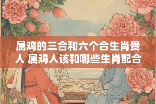 属鸡的三合和六个合生肖贵人 属鸡人该和哪些生肖配合为贵人