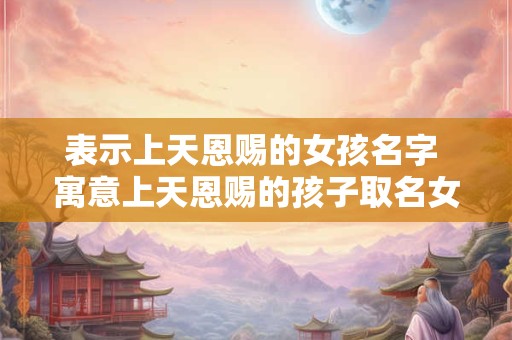表示上天恩赐的女孩名字 寓意上天恩赐的孩子取名女孩