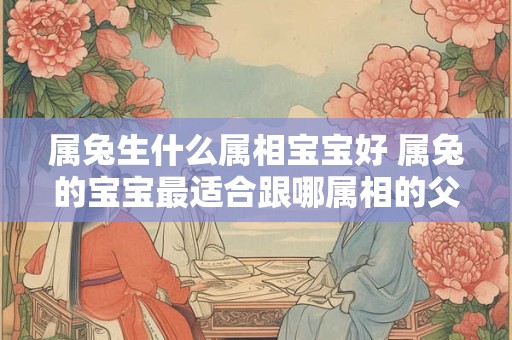 属兔生什么属相宝宝好 属兔的宝宝最适合跟哪属相的父母配对