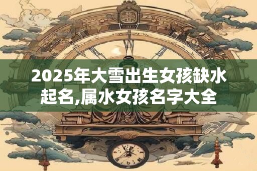 2025年大雪出生女孩缺水起名,属水女孩名字大全