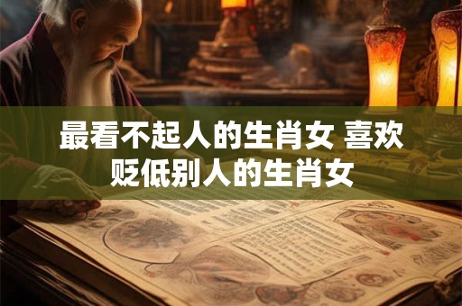 最看不起人的生肖女 喜欢贬低别人的生肖女