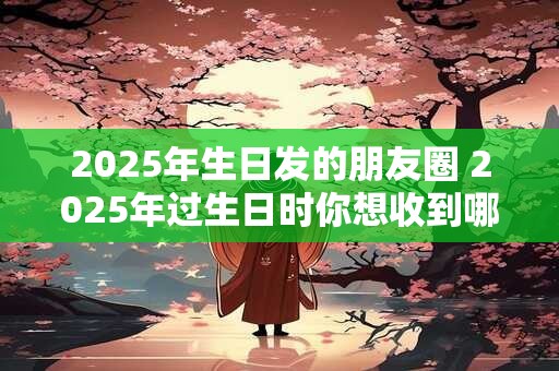 2025年生日发的朋友圈 2025年过生日时你想收到哪些特别的礼物