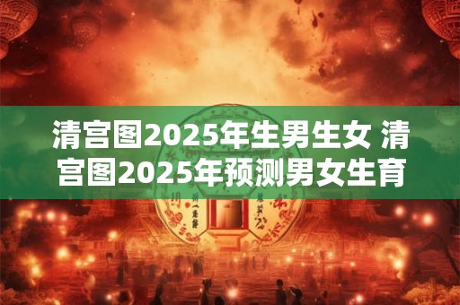 清宫图2025年生男生女 清宫图2025年预测男女生育