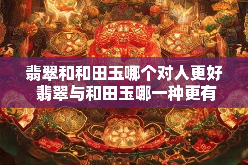 翡翠和和田玉哪个对人更好 翡翠与和田玉哪一种更有益于人体健康